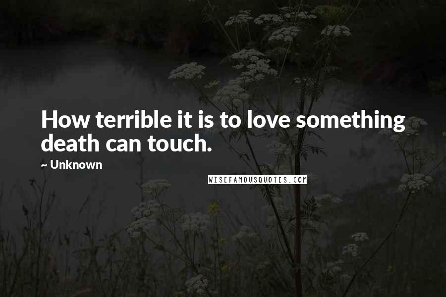 Unknown Quotes: How terrible it is to love something death can touch.