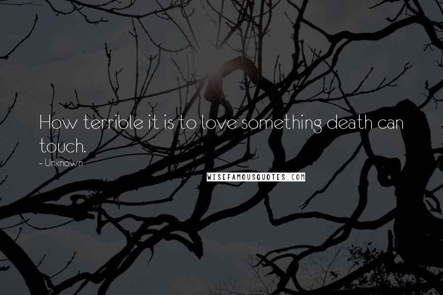 Unknown Quotes: How terrible it is to love something death can touch.