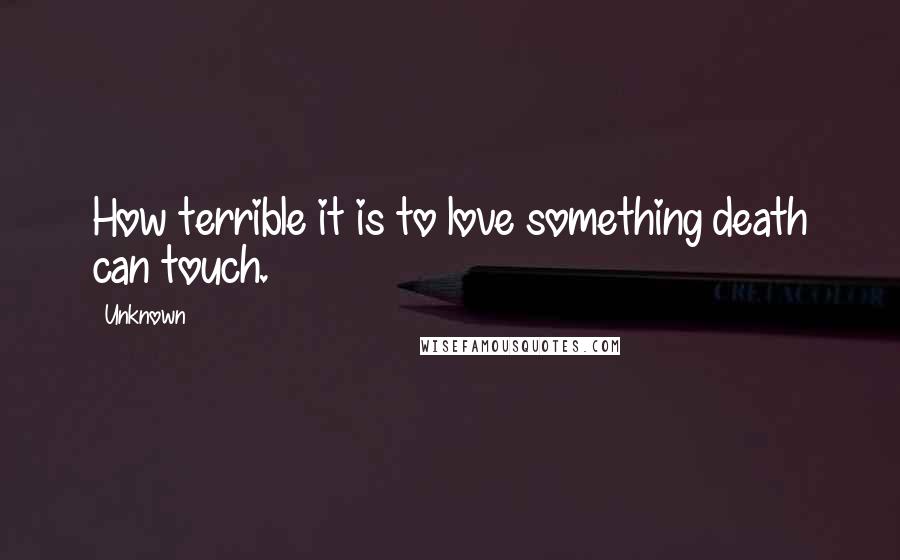Unknown Quotes: How terrible it is to love something death can touch.