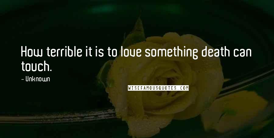 Unknown Quotes: How terrible it is to love something death can touch.