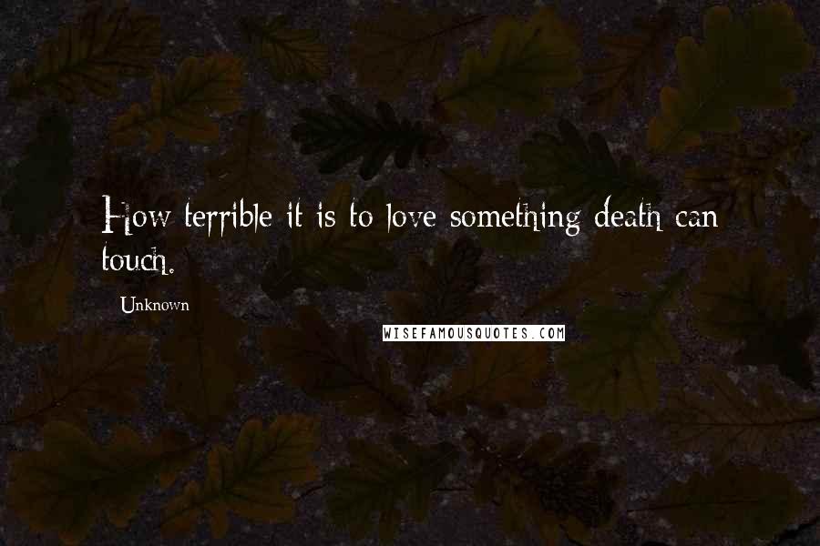 Unknown Quotes: How terrible it is to love something death can touch.
