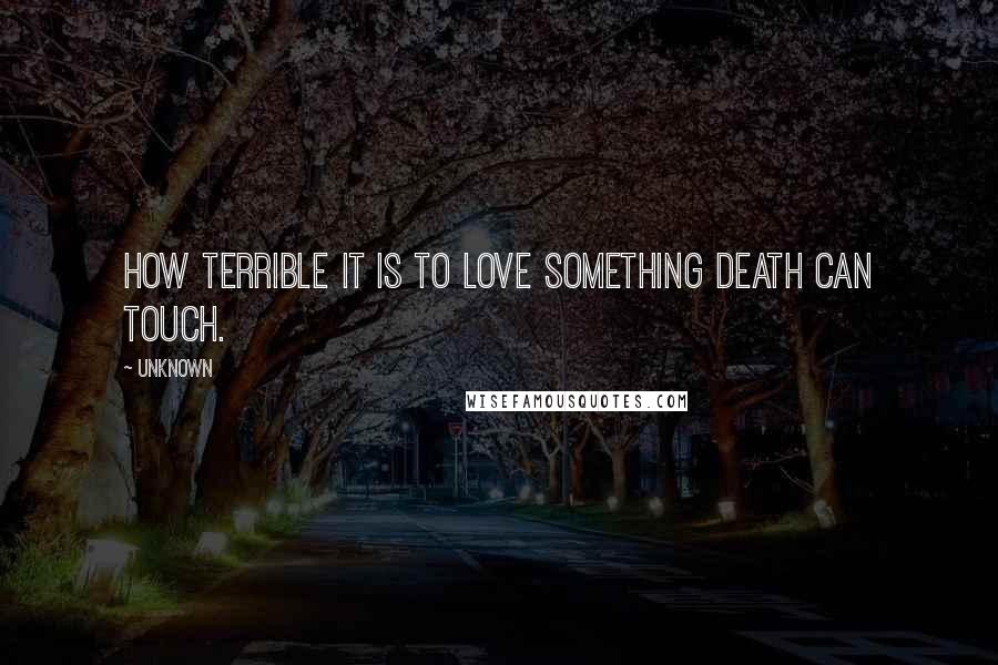 Unknown Quotes: How terrible it is to love something death can touch.