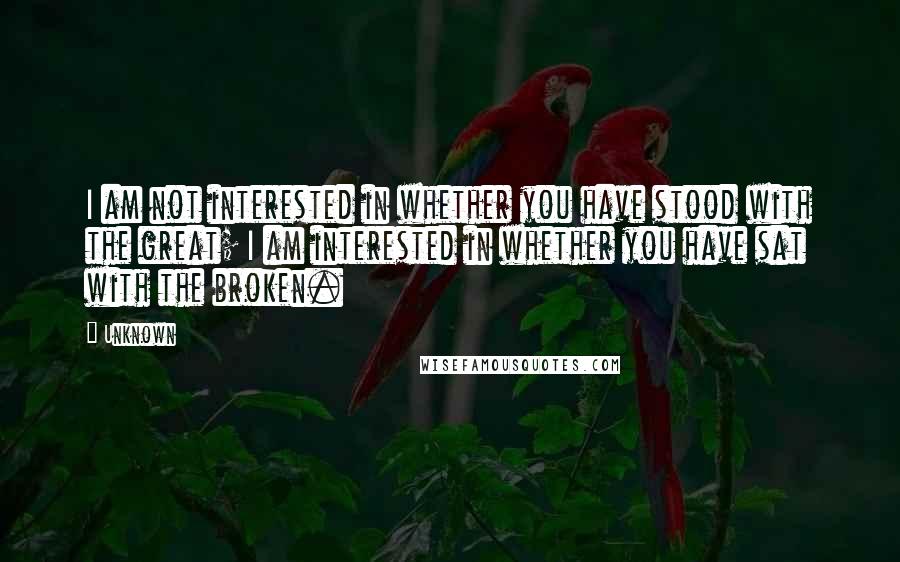 Unknown Quotes: I am not interested in whether you have stood with the great; I am interested in whether you have sat with the broken.