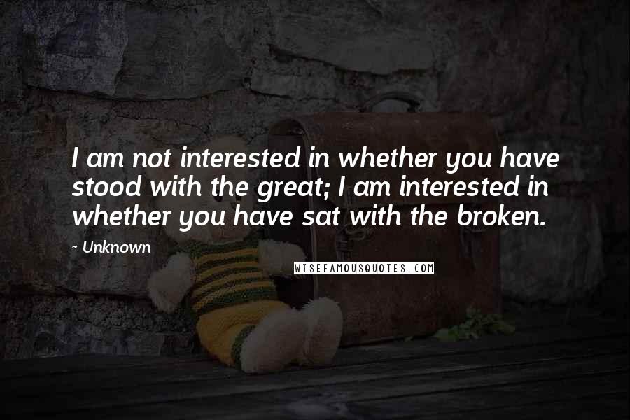 Unknown Quotes: I am not interested in whether you have stood with the great; I am interested in whether you have sat with the broken.