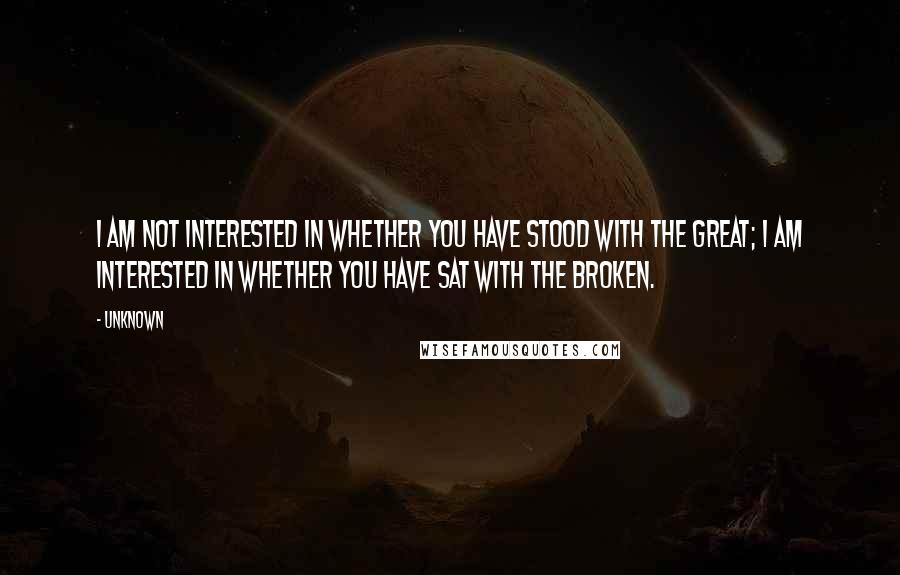 Unknown Quotes: I am not interested in whether you have stood with the great; I am interested in whether you have sat with the broken.