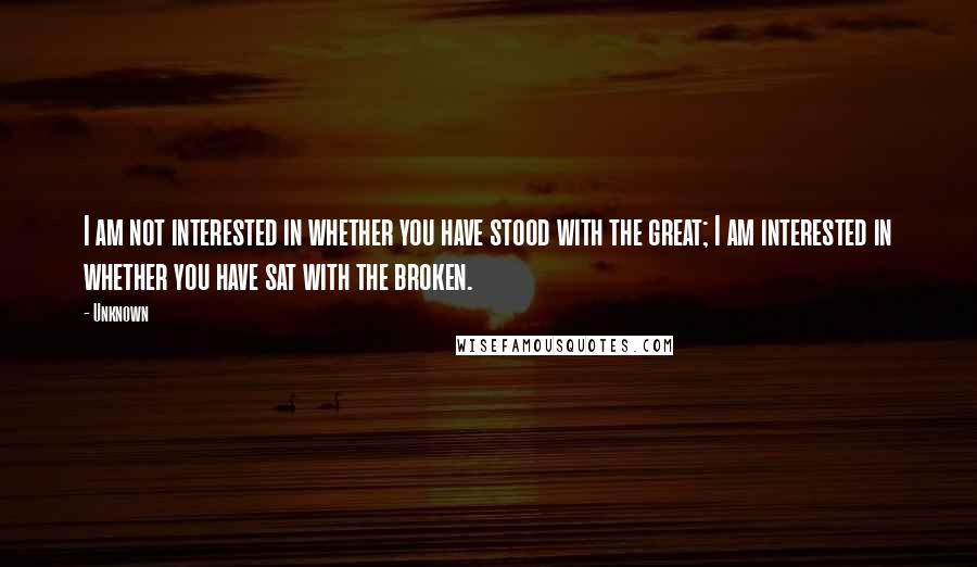 Unknown Quotes: I am not interested in whether you have stood with the great; I am interested in whether you have sat with the broken.