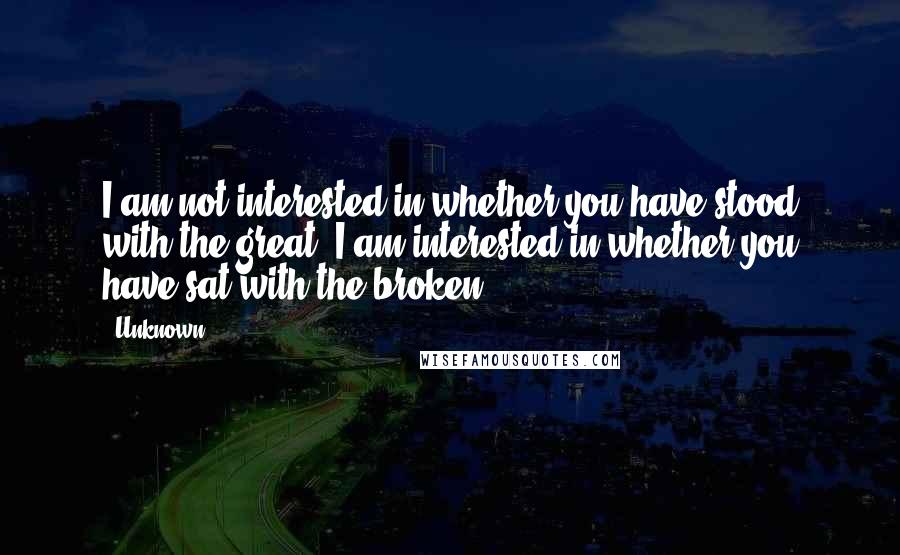 Unknown Quotes: I am not interested in whether you have stood with the great; I am interested in whether you have sat with the broken.