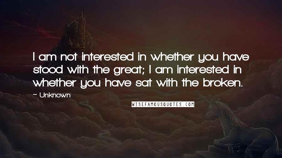 Unknown Quotes: I am not interested in whether you have stood with the great; I am interested in whether you have sat with the broken.