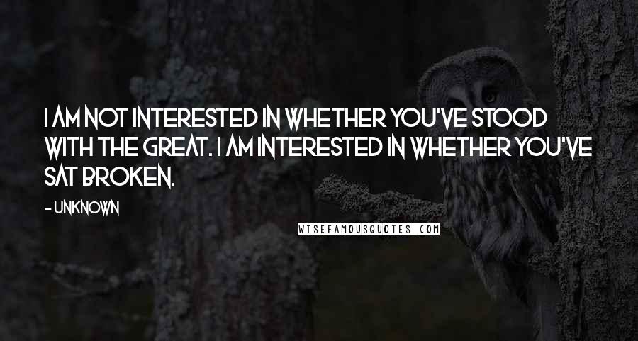 Unknown Quotes: I am not interested in whether you've stood with the great. I am interested in whether you've sat broken.