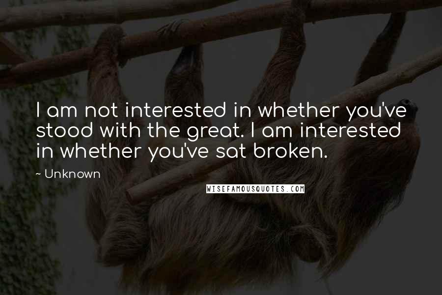 Unknown Quotes: I am not interested in whether you've stood with the great. I am interested in whether you've sat broken.