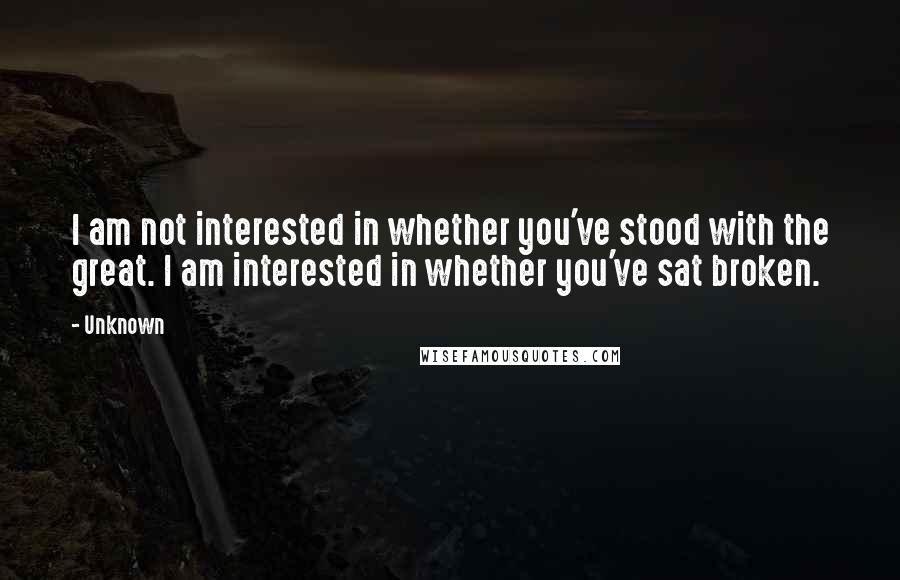 Unknown Quotes: I am not interested in whether you've stood with the great. I am interested in whether you've sat broken.