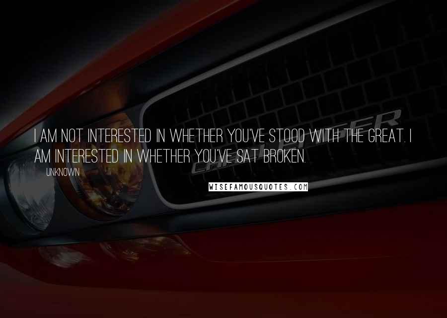 Unknown Quotes: I am not interested in whether you've stood with the great. I am interested in whether you've sat broken.