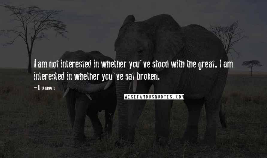 Unknown Quotes: I am not interested in whether you've stood with the great. I am interested in whether you've sat broken.