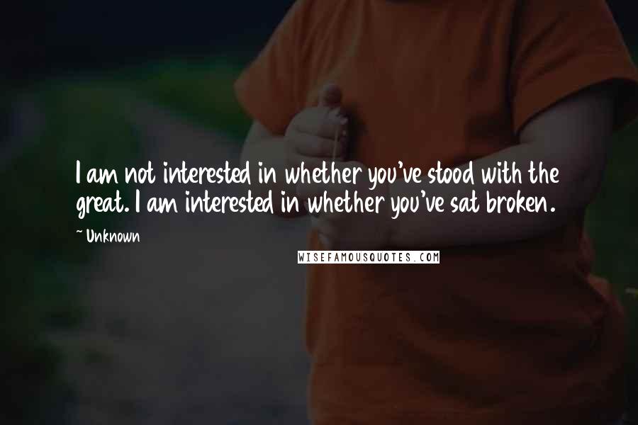 Unknown Quotes: I am not interested in whether you've stood with the great. I am interested in whether you've sat broken.