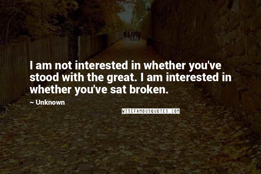 Unknown Quotes: I am not interested in whether you've stood with the great. I am interested in whether you've sat broken.