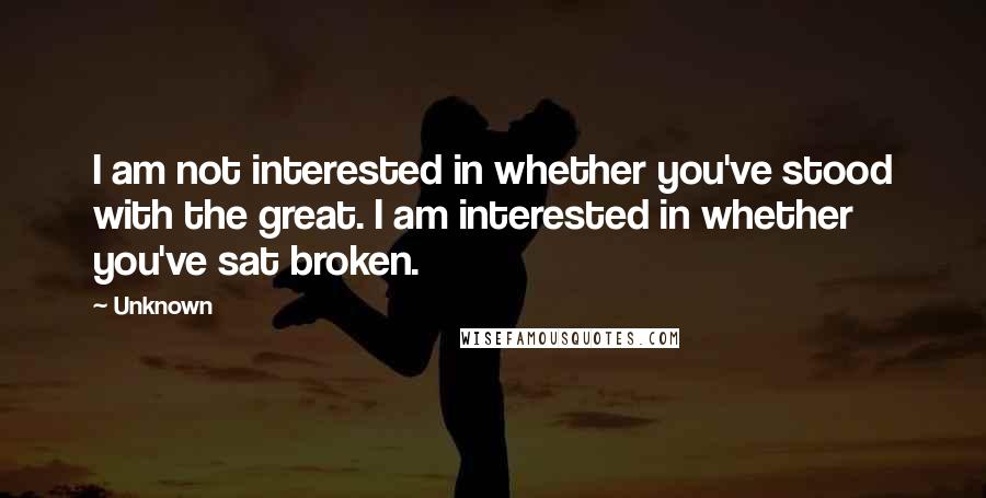 Unknown Quotes: I am not interested in whether you've stood with the great. I am interested in whether you've sat broken.