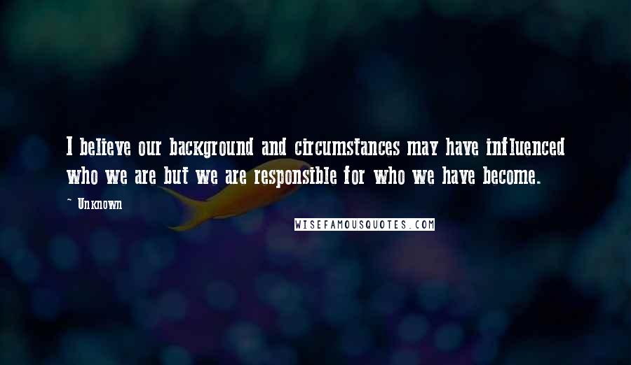Unknown Quotes: I believe our background and circumstances may have influenced who we are but we are responsible for who we have become.
