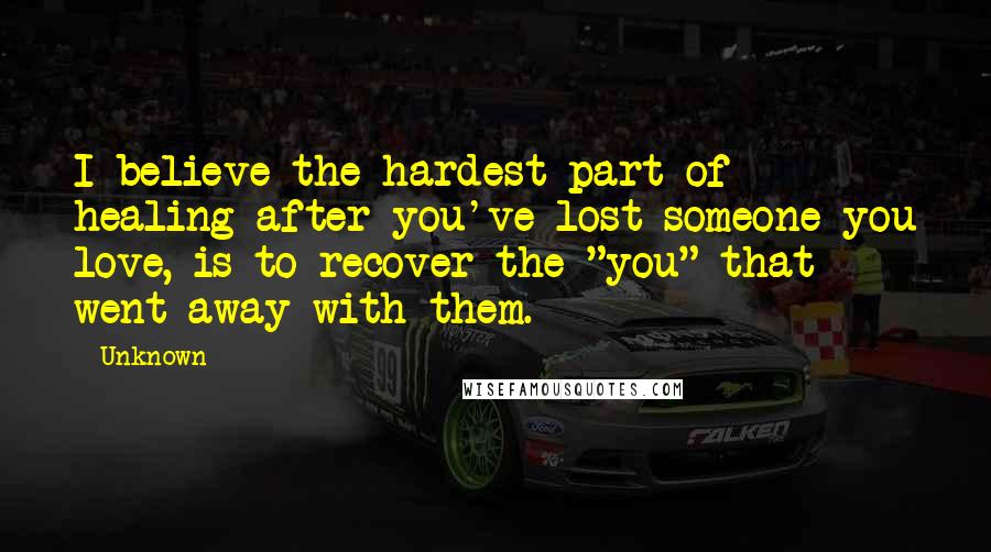 Unknown Quotes: I believe the hardest part of healing after you've lost someone you love, is to recover the "you" that went away with them.