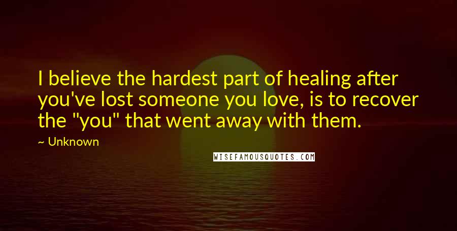 Unknown Quotes: I believe the hardest part of healing after you've lost someone you love, is to recover the "you" that went away with them.