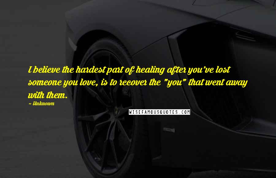 Unknown Quotes: I believe the hardest part of healing after you've lost someone you love, is to recover the "you" that went away with them.