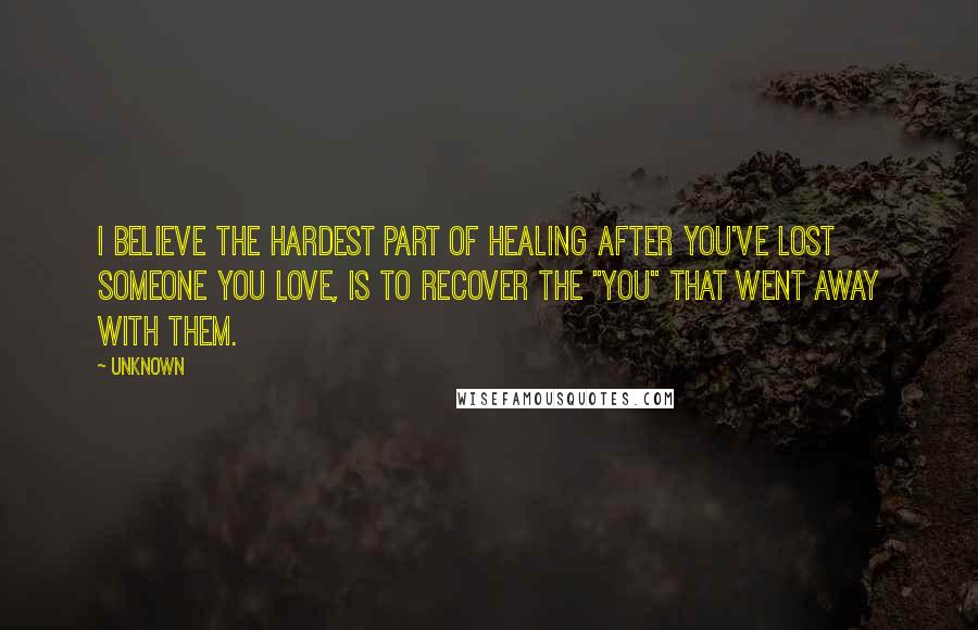 Unknown Quotes: I believe the hardest part of healing after you've lost someone you love, is to recover the "you" that went away with them.