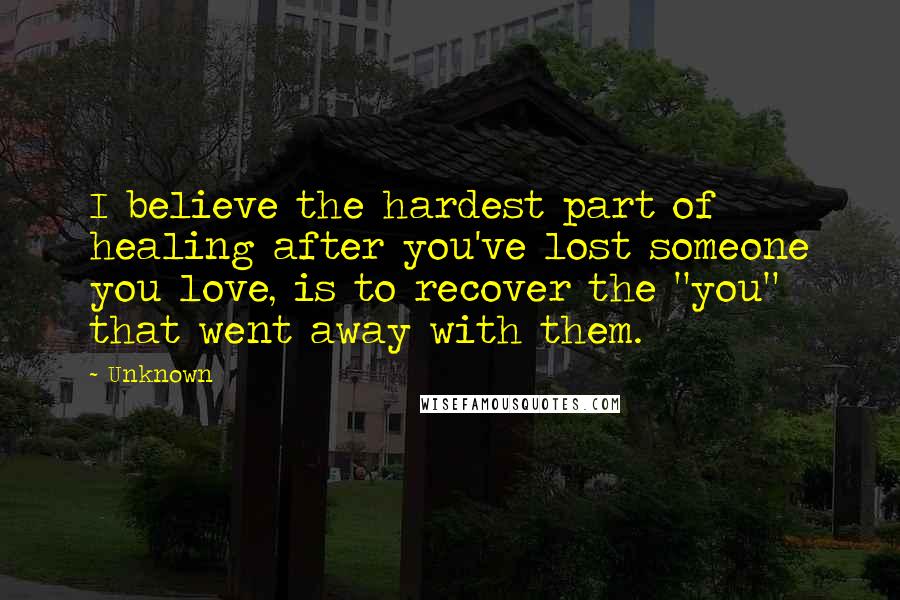 Unknown Quotes: I believe the hardest part of healing after you've lost someone you love, is to recover the "you" that went away with them.