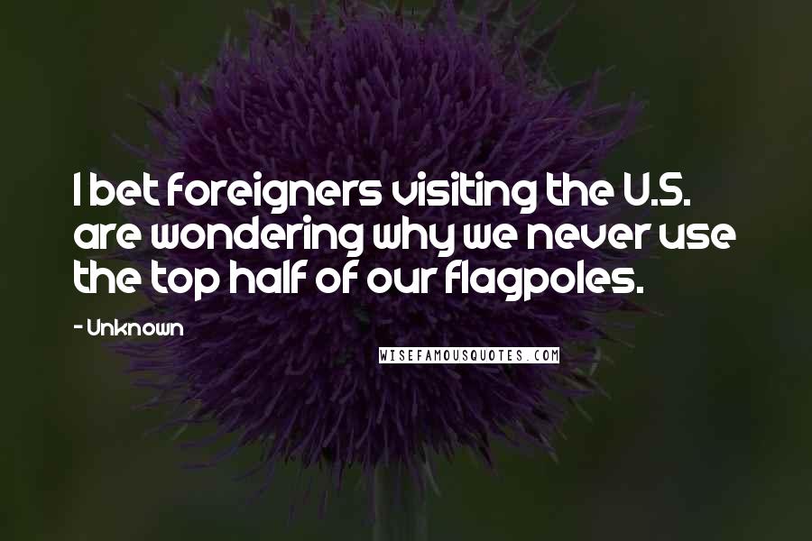 Unknown Quotes: I bet foreigners visiting the U.S. are wondering why we never use the top half of our flagpoles.