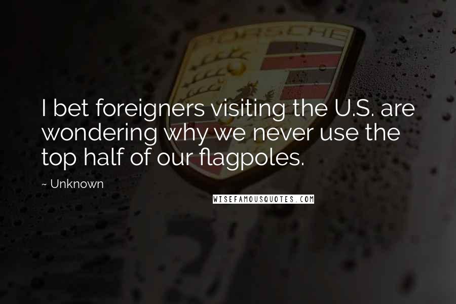 Unknown Quotes: I bet foreigners visiting the U.S. are wondering why we never use the top half of our flagpoles.