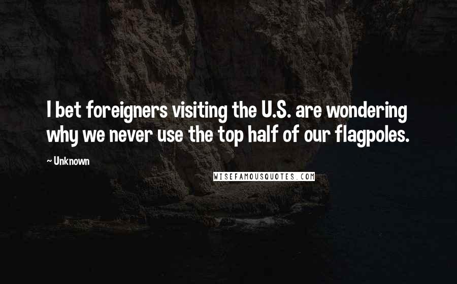 Unknown Quotes: I bet foreigners visiting the U.S. are wondering why we never use the top half of our flagpoles.