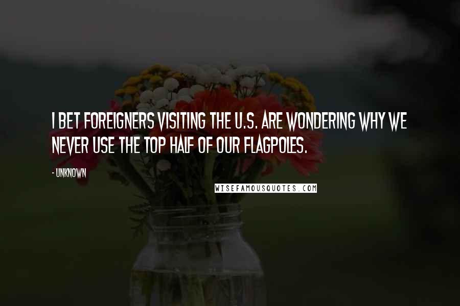 Unknown Quotes: I bet foreigners visiting the U.S. are wondering why we never use the top half of our flagpoles.