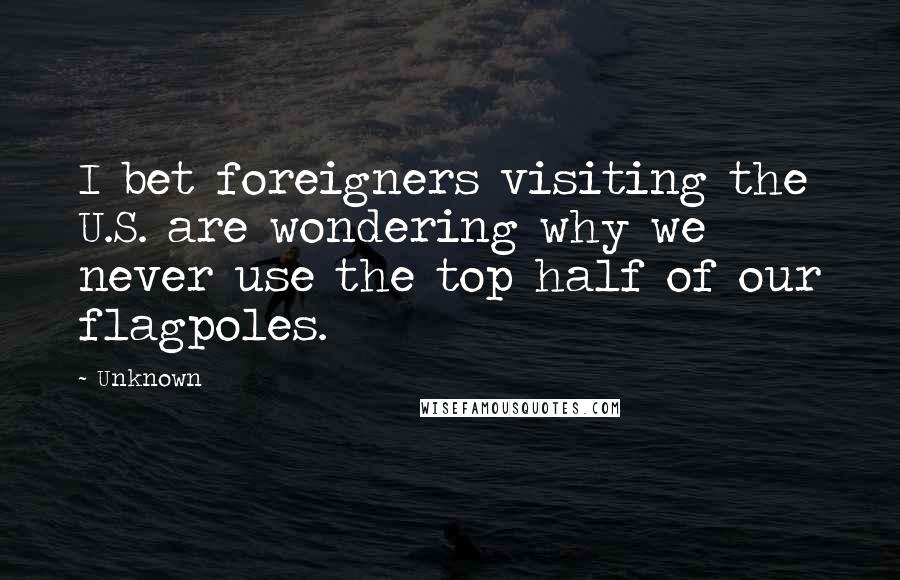 Unknown Quotes: I bet foreigners visiting the U.S. are wondering why we never use the top half of our flagpoles.