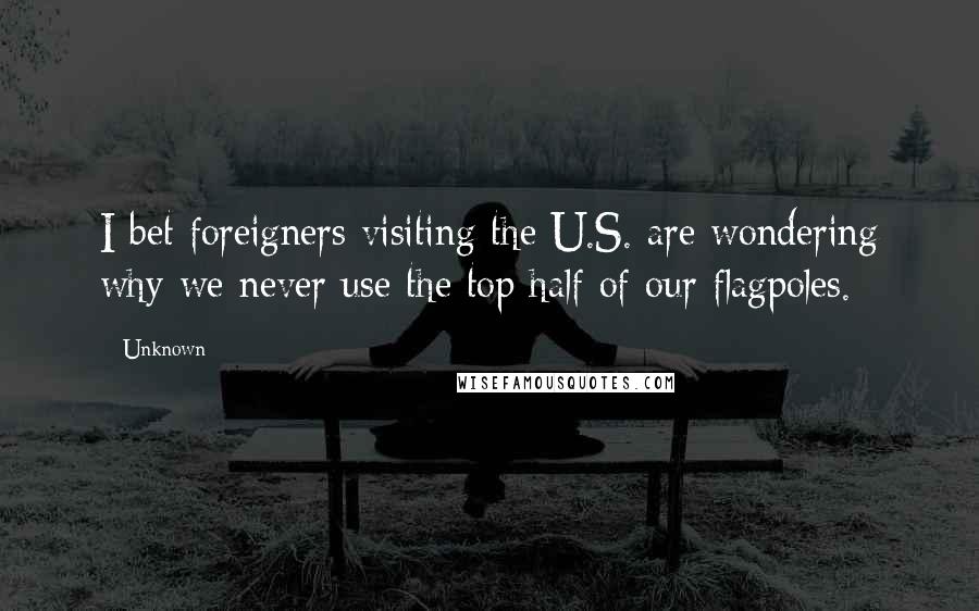 Unknown Quotes: I bet foreigners visiting the U.S. are wondering why we never use the top half of our flagpoles.