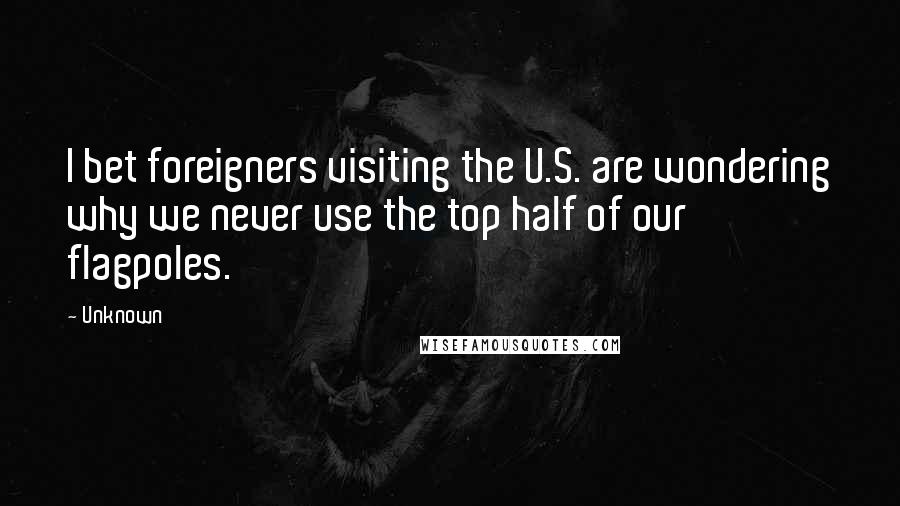 Unknown Quotes: I bet foreigners visiting the U.S. are wondering why we never use the top half of our flagpoles.