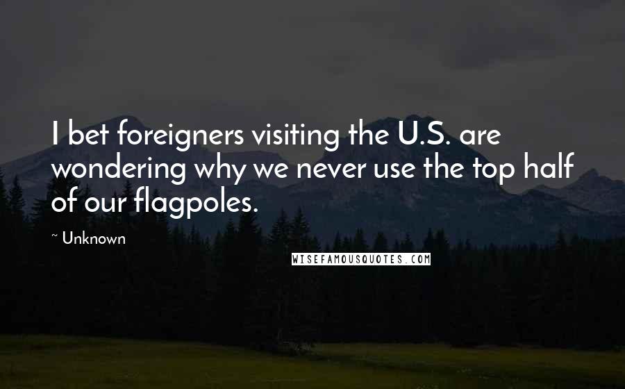 Unknown Quotes: I bet foreigners visiting the U.S. are wondering why we never use the top half of our flagpoles.