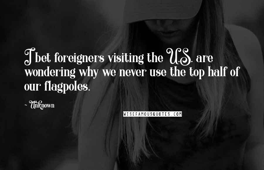 Unknown Quotes: I bet foreigners visiting the U.S. are wondering why we never use the top half of our flagpoles.