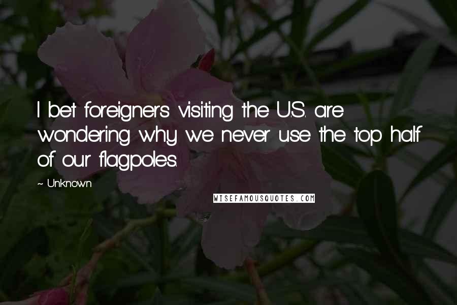 Unknown Quotes: I bet foreigners visiting the U.S. are wondering why we never use the top half of our flagpoles.