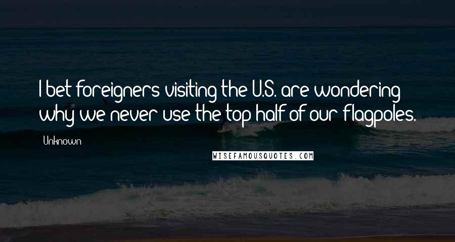 Unknown Quotes: I bet foreigners visiting the U.S. are wondering why we never use the top half of our flagpoles.