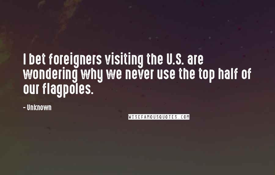 Unknown Quotes: I bet foreigners visiting the U.S. are wondering why we never use the top half of our flagpoles.