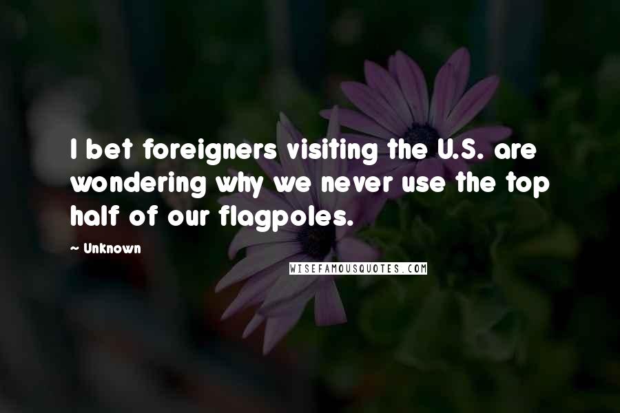 Unknown Quotes: I bet foreigners visiting the U.S. are wondering why we never use the top half of our flagpoles.