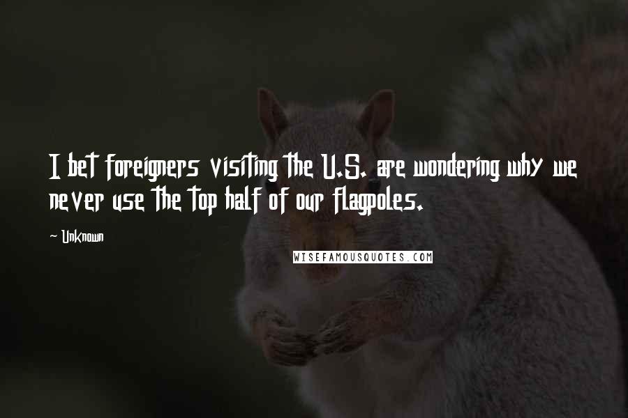 Unknown Quotes: I bet foreigners visiting the U.S. are wondering why we never use the top half of our flagpoles.