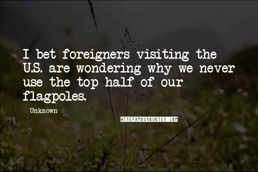 Unknown Quotes: I bet foreigners visiting the U.S. are wondering why we never use the top half of our flagpoles.
