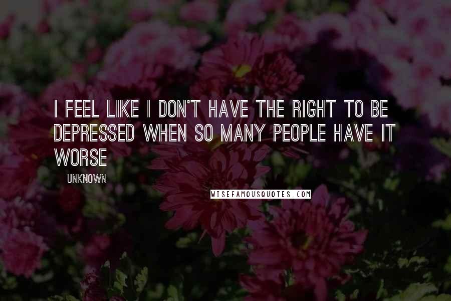 Unknown Quotes: I feel like I don't have the right to be depressed when so many people have it worse