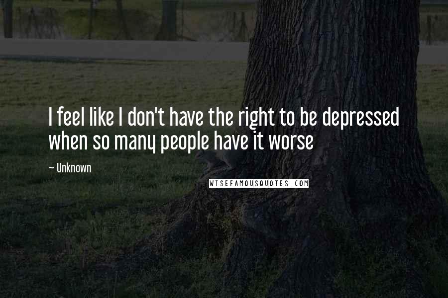 Unknown Quotes: I feel like I don't have the right to be depressed when so many people have it worse