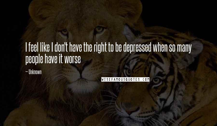 Unknown Quotes: I feel like I don't have the right to be depressed when so many people have it worse