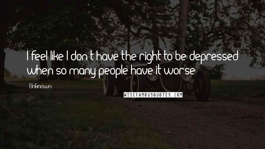 Unknown Quotes: I feel like I don't have the right to be depressed when so many people have it worse