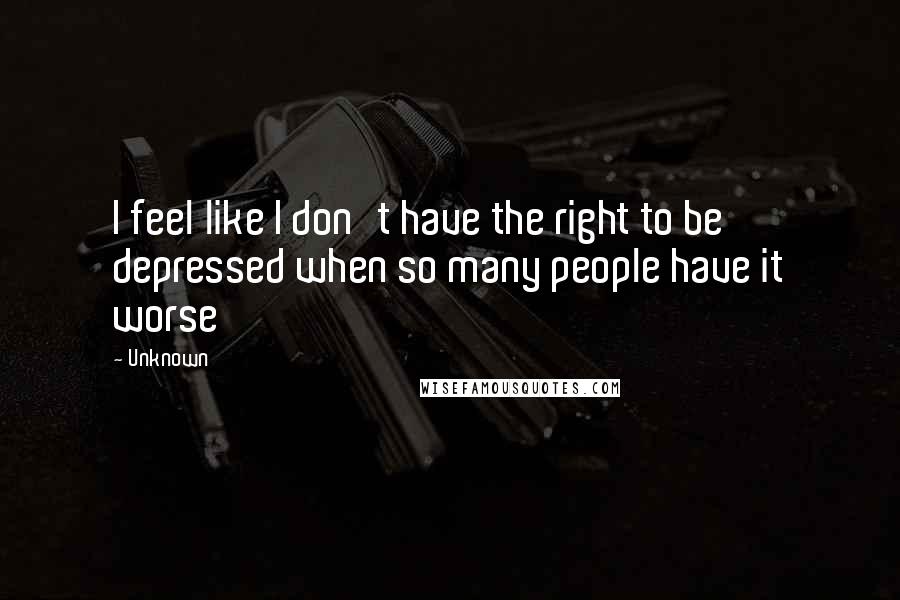 Unknown Quotes: I feel like I don't have the right to be depressed when so many people have it worse