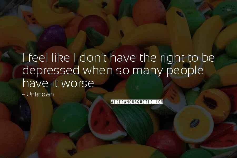 Unknown Quotes: I feel like I don't have the right to be depressed when so many people have it worse