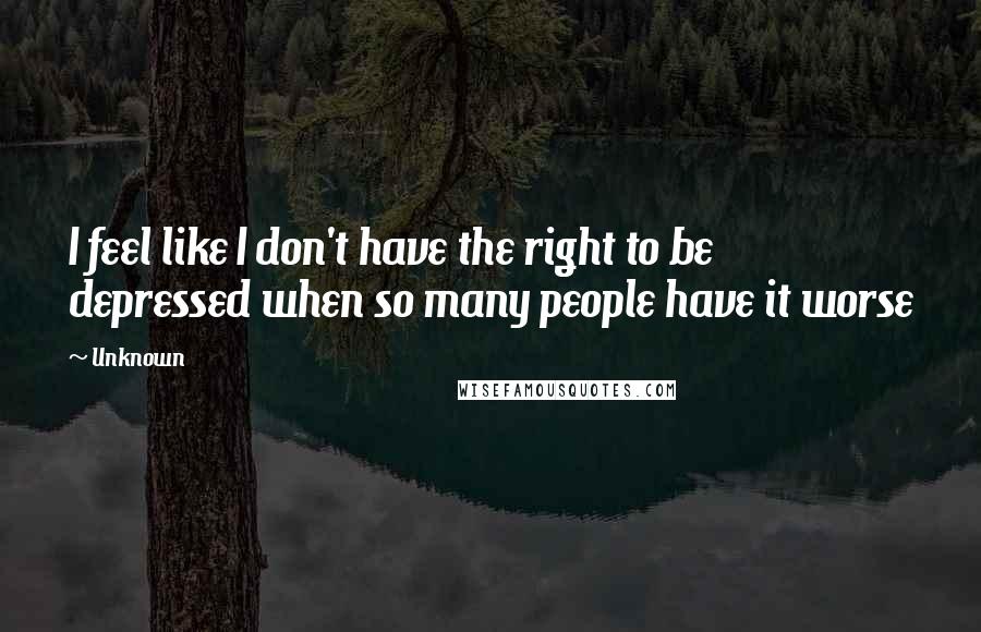 Unknown Quotes: I feel like I don't have the right to be depressed when so many people have it worse