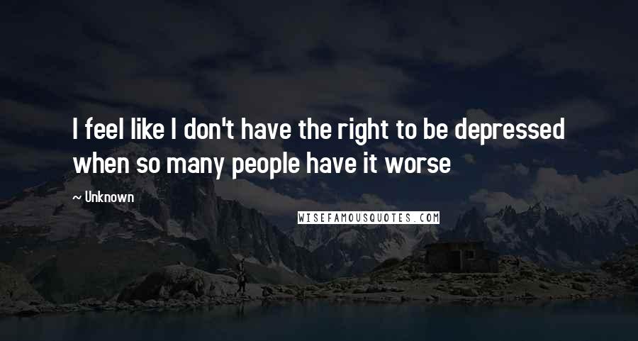 Unknown Quotes: I feel like I don't have the right to be depressed when so many people have it worse