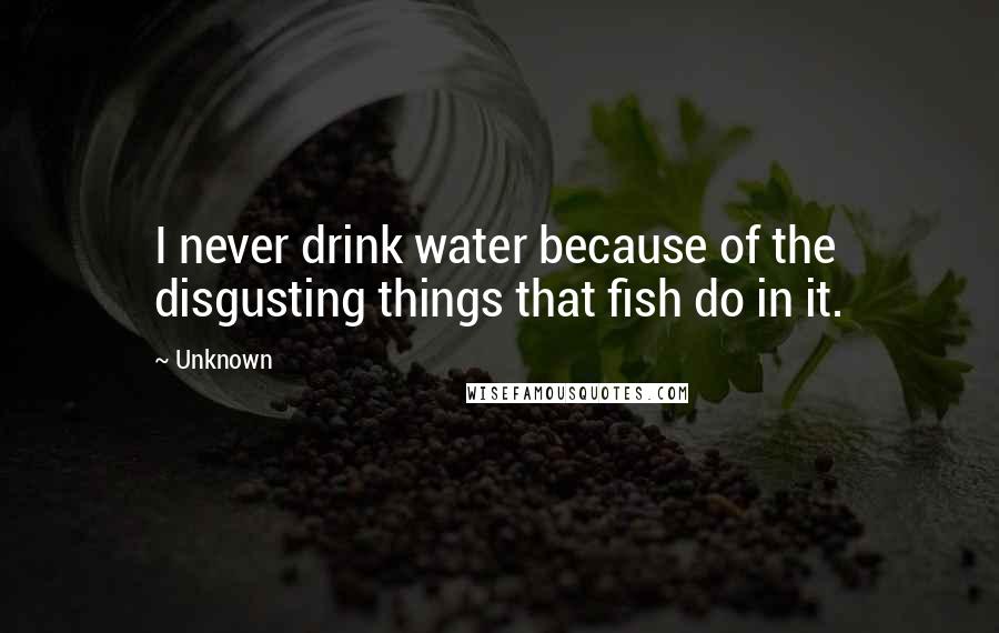 Unknown Quotes: I never drink water because of the disgusting things that fish do in it.